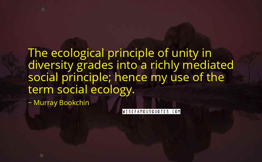 Murray Bookchin Quotes: The ecological principle of unity in diversity grades into a richly mediated social principle; hence my use of the term social ecology.