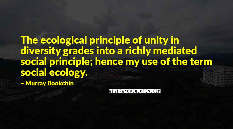 Murray Bookchin Quotes: The ecological principle of unity in diversity grades into a richly mediated social principle; hence my use of the term social ecology.
