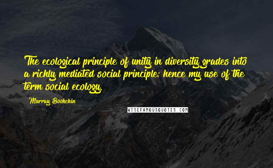 Murray Bookchin Quotes: The ecological principle of unity in diversity grades into a richly mediated social principle; hence my use of the term social ecology.