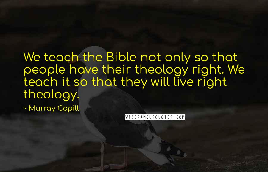 Murray Capill Quotes: We teach the Bible not only so that people have their theology right. We teach it so that they will live right theology.