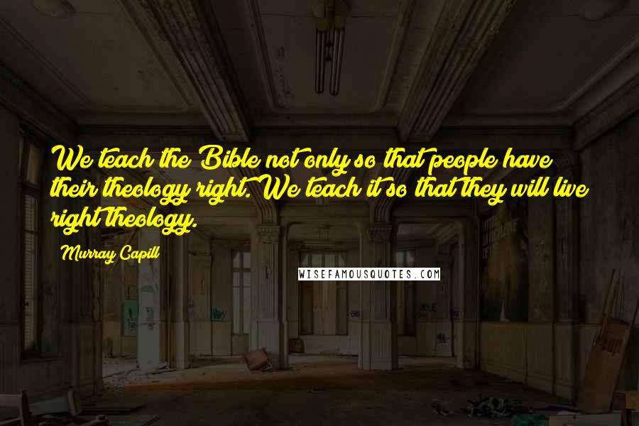 Murray Capill Quotes: We teach the Bible not only so that people have their theology right. We teach it so that they will live right theology.