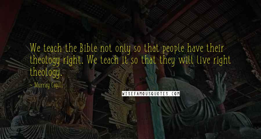 Murray Capill Quotes: We teach the Bible not only so that people have their theology right. We teach it so that they will live right theology.