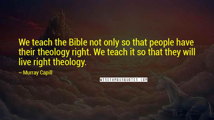 Murray Capill Quotes: We teach the Bible not only so that people have their theology right. We teach it so that they will live right theology.