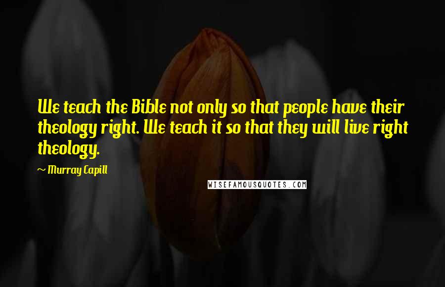 Murray Capill Quotes: We teach the Bible not only so that people have their theology right. We teach it so that they will live right theology.