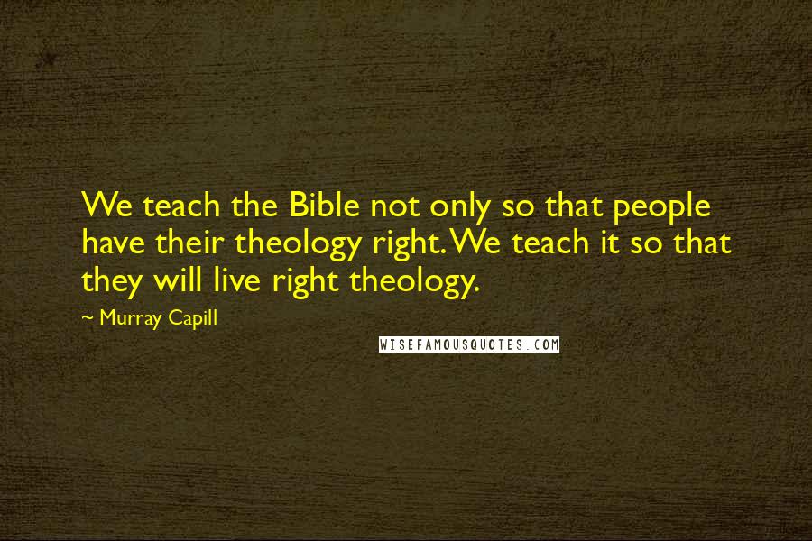 Murray Capill Quotes: We teach the Bible not only so that people have their theology right. We teach it so that they will live right theology.