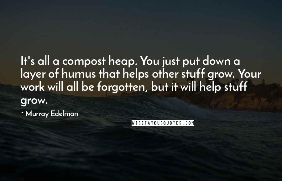 Murray Edelman Quotes: It's all a compost heap. You just put down a layer of humus that helps other stuff grow. Your work will all be forgotten, but it will help stuff grow.