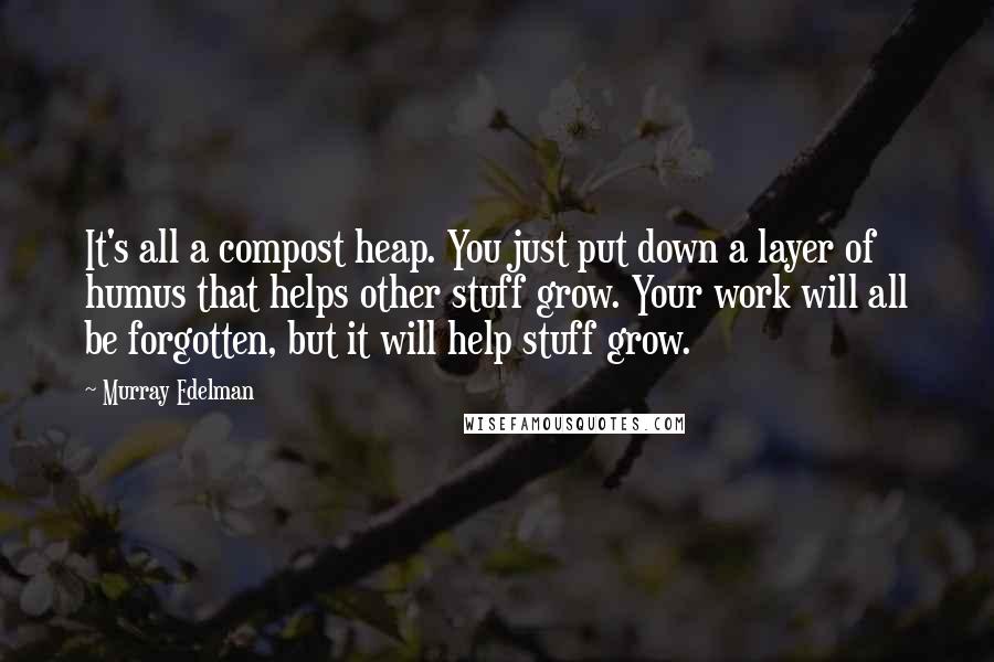 Murray Edelman Quotes: It's all a compost heap. You just put down a layer of humus that helps other stuff grow. Your work will all be forgotten, but it will help stuff grow.