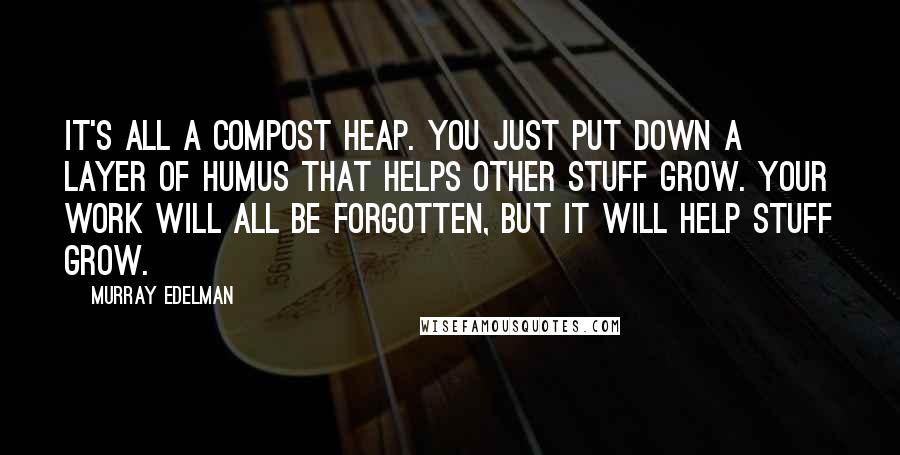 Murray Edelman Quotes: It's all a compost heap. You just put down a layer of humus that helps other stuff grow. Your work will all be forgotten, but it will help stuff grow.