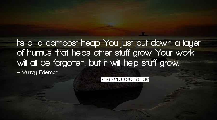 Murray Edelman Quotes: It's all a compost heap. You just put down a layer of humus that helps other stuff grow. Your work will all be forgotten, but it will help stuff grow.