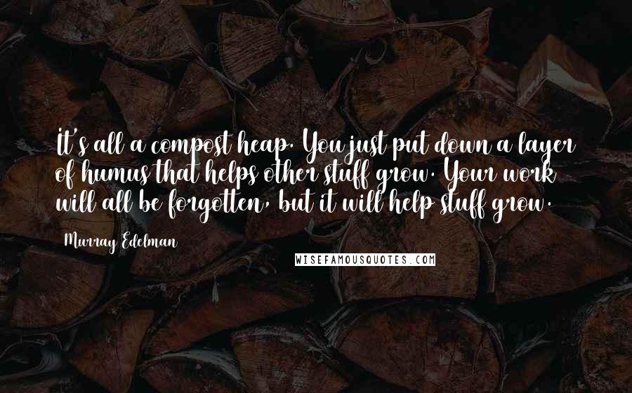 Murray Edelman Quotes: It's all a compost heap. You just put down a layer of humus that helps other stuff grow. Your work will all be forgotten, but it will help stuff grow.