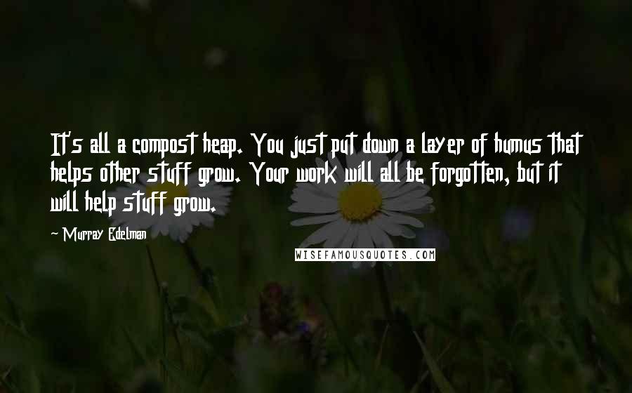 Murray Edelman Quotes: It's all a compost heap. You just put down a layer of humus that helps other stuff grow. Your work will all be forgotten, but it will help stuff grow.