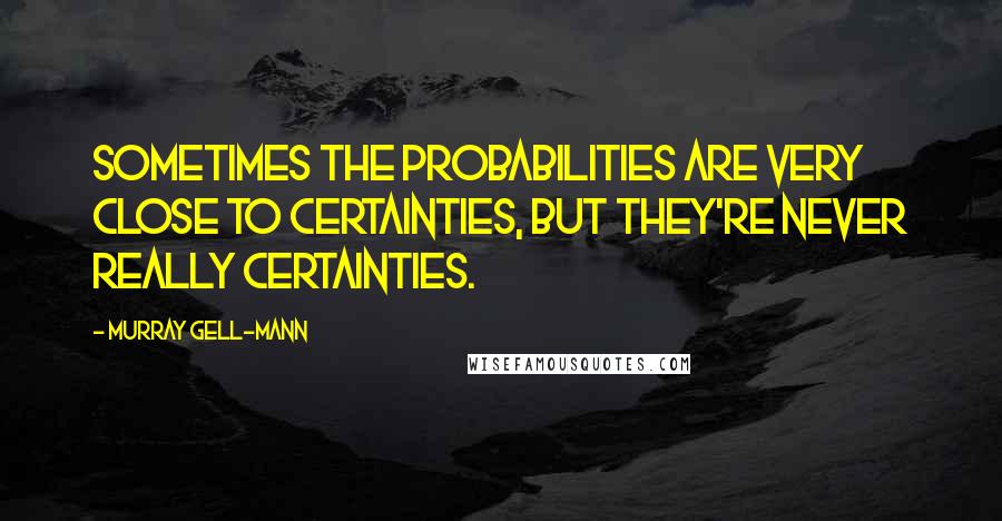 Murray Gell-Mann Quotes: Sometimes the probabilities are very close to certainties, but they're never really certainties.