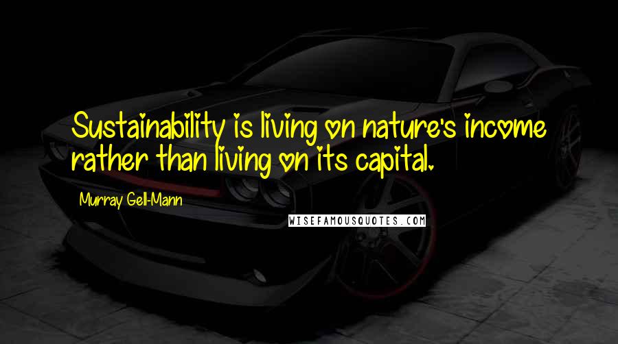 Murray Gell-Mann Quotes: Sustainability is living on nature's income rather than living on its capital.