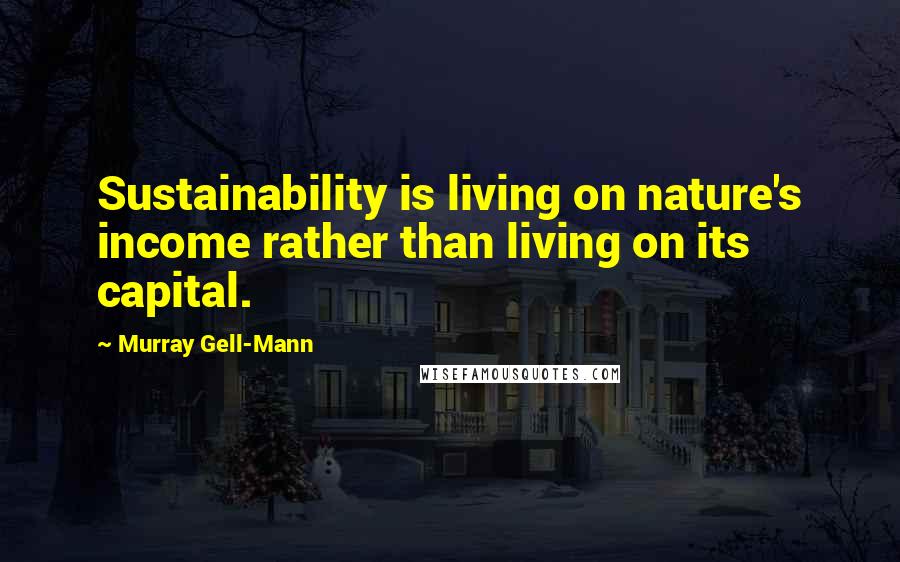 Murray Gell-Mann Quotes: Sustainability is living on nature's income rather than living on its capital.