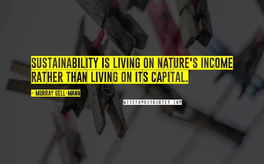 Murray Gell-Mann Quotes: Sustainability is living on nature's income rather than living on its capital.
