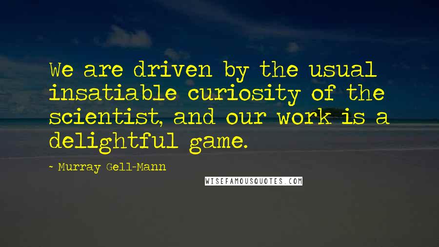 Murray Gell-Mann Quotes: We are driven by the usual insatiable curiosity of the scientist, and our work is a delightful game.