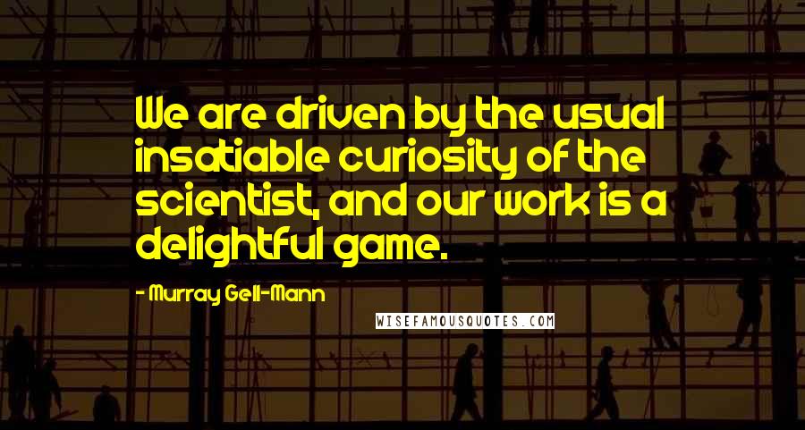 Murray Gell-Mann Quotes: We are driven by the usual insatiable curiosity of the scientist, and our work is a delightful game.