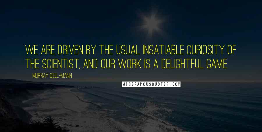 Murray Gell-Mann Quotes: We are driven by the usual insatiable curiosity of the scientist, and our work is a delightful game.