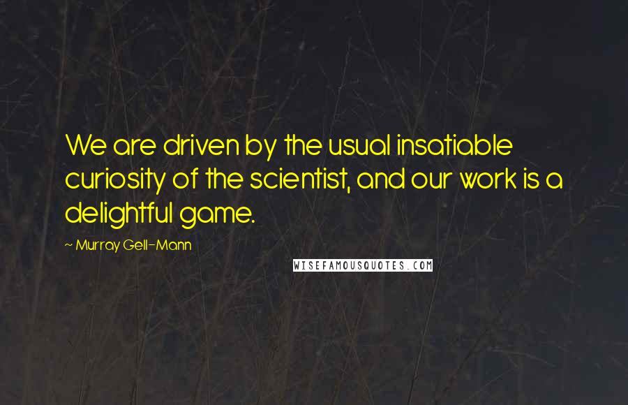 Murray Gell-Mann Quotes: We are driven by the usual insatiable curiosity of the scientist, and our work is a delightful game.