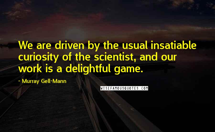 Murray Gell-Mann Quotes: We are driven by the usual insatiable curiosity of the scientist, and our work is a delightful game.