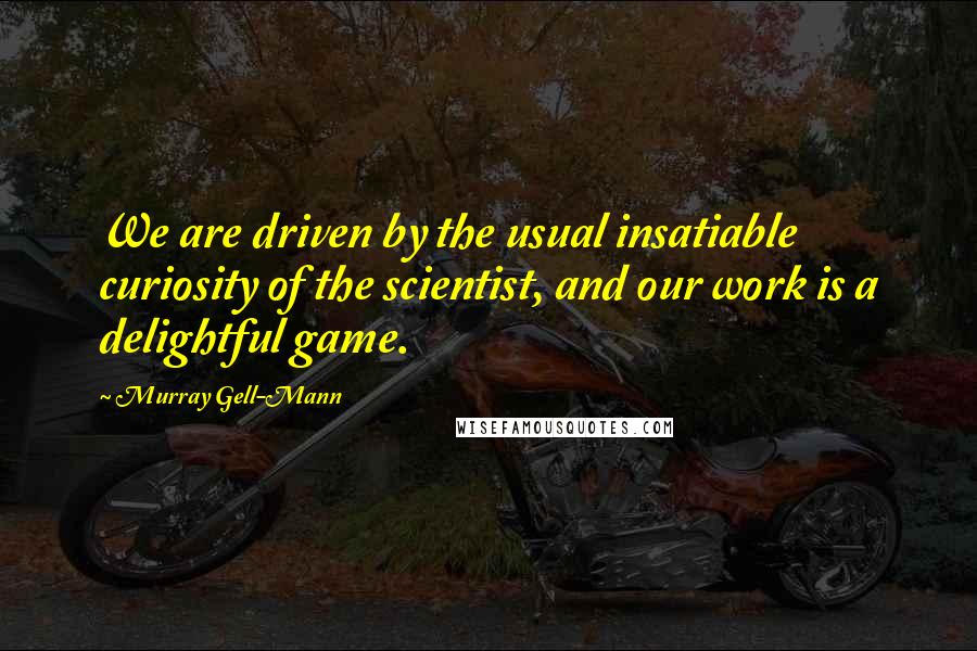 Murray Gell-Mann Quotes: We are driven by the usual insatiable curiosity of the scientist, and our work is a delightful game.