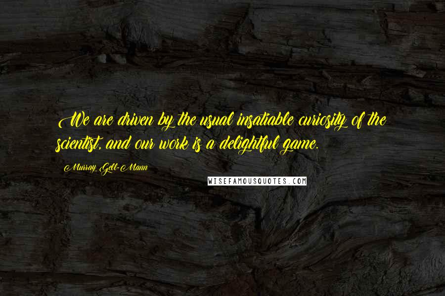 Murray Gell-Mann Quotes: We are driven by the usual insatiable curiosity of the scientist, and our work is a delightful game.