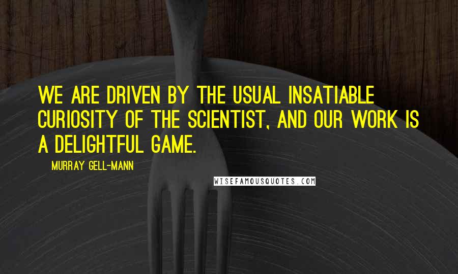 Murray Gell-Mann Quotes: We are driven by the usual insatiable curiosity of the scientist, and our work is a delightful game.