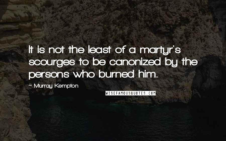 Murray Kempton Quotes: It is not the least of a martyr's scourges to be canonized by the persons who burned him.