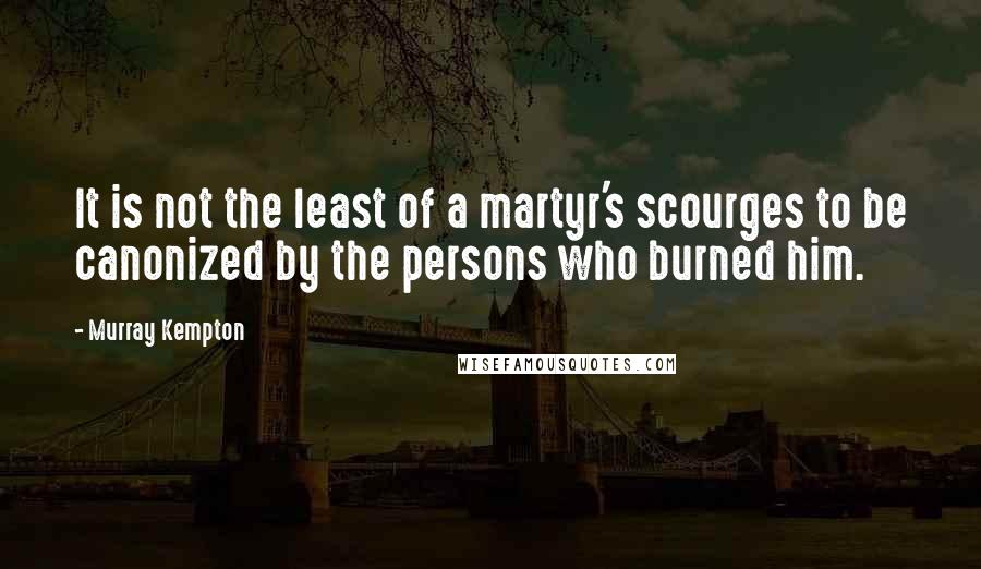 Murray Kempton Quotes: It is not the least of a martyr's scourges to be canonized by the persons who burned him.