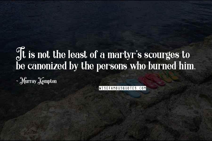 Murray Kempton Quotes: It is not the least of a martyr's scourges to be canonized by the persons who burned him.