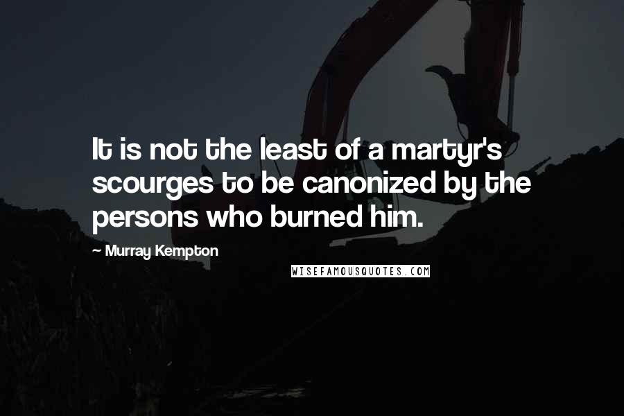 Murray Kempton Quotes: It is not the least of a martyr's scourges to be canonized by the persons who burned him.