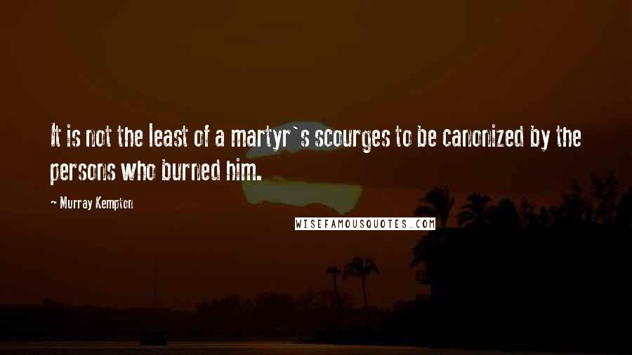 Murray Kempton Quotes: It is not the least of a martyr's scourges to be canonized by the persons who burned him.