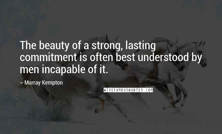 Murray Kempton Quotes: The beauty of a strong, lasting commitment is often best understood by men incapable of it.