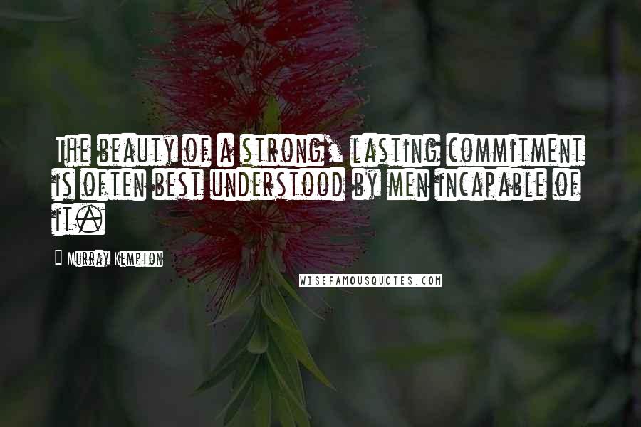 Murray Kempton Quotes: The beauty of a strong, lasting commitment is often best understood by men incapable of it.