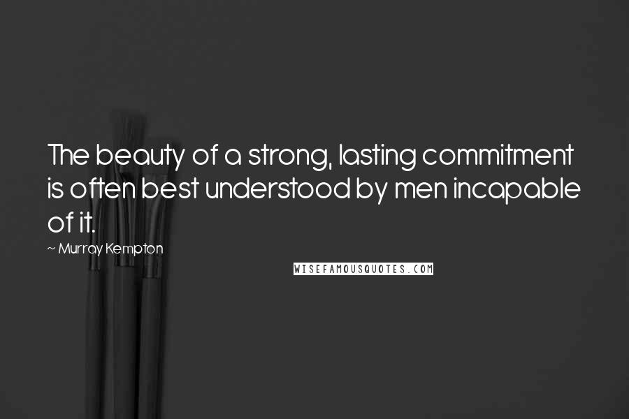 Murray Kempton Quotes: The beauty of a strong, lasting commitment is often best understood by men incapable of it.