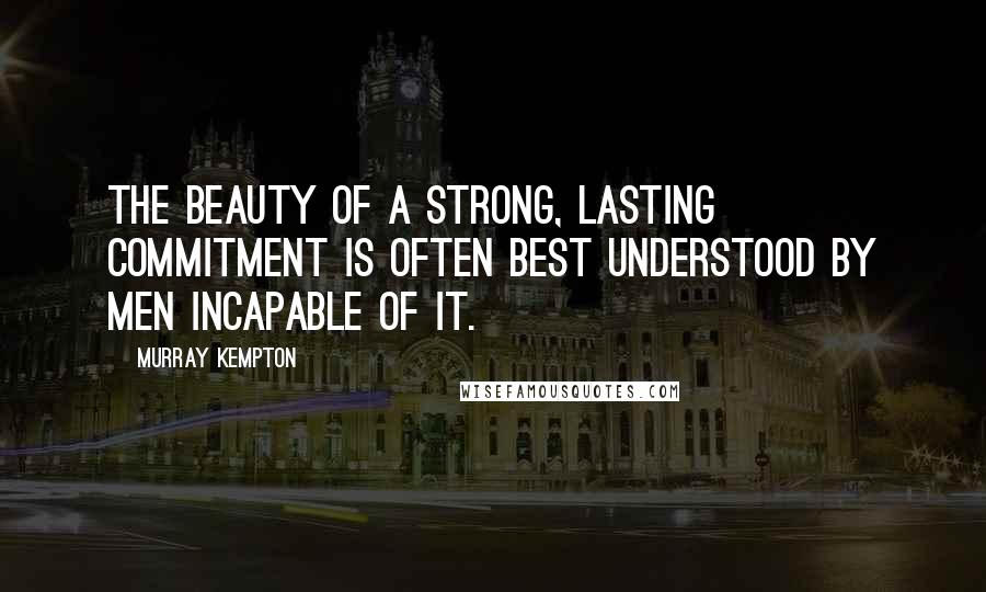 Murray Kempton Quotes: The beauty of a strong, lasting commitment is often best understood by men incapable of it.