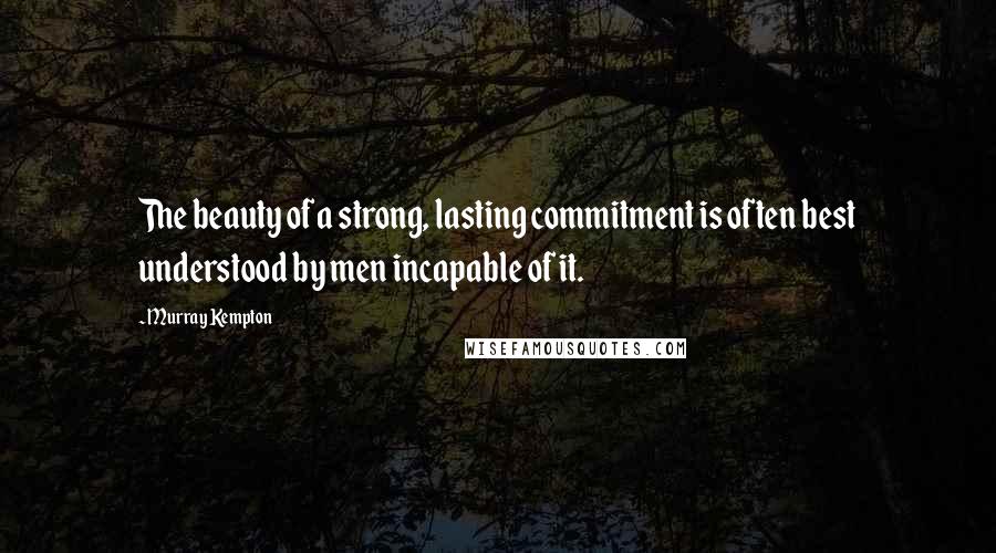 Murray Kempton Quotes: The beauty of a strong, lasting commitment is often best understood by men incapable of it.