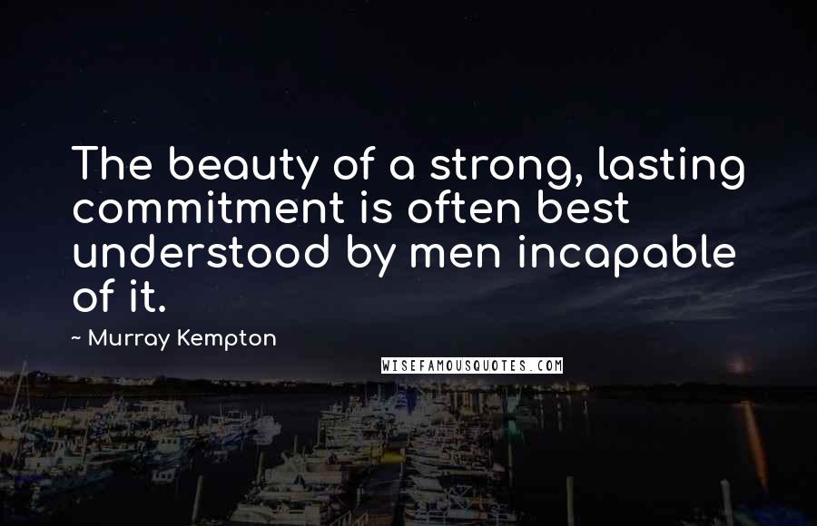 Murray Kempton Quotes: The beauty of a strong, lasting commitment is often best understood by men incapable of it.
