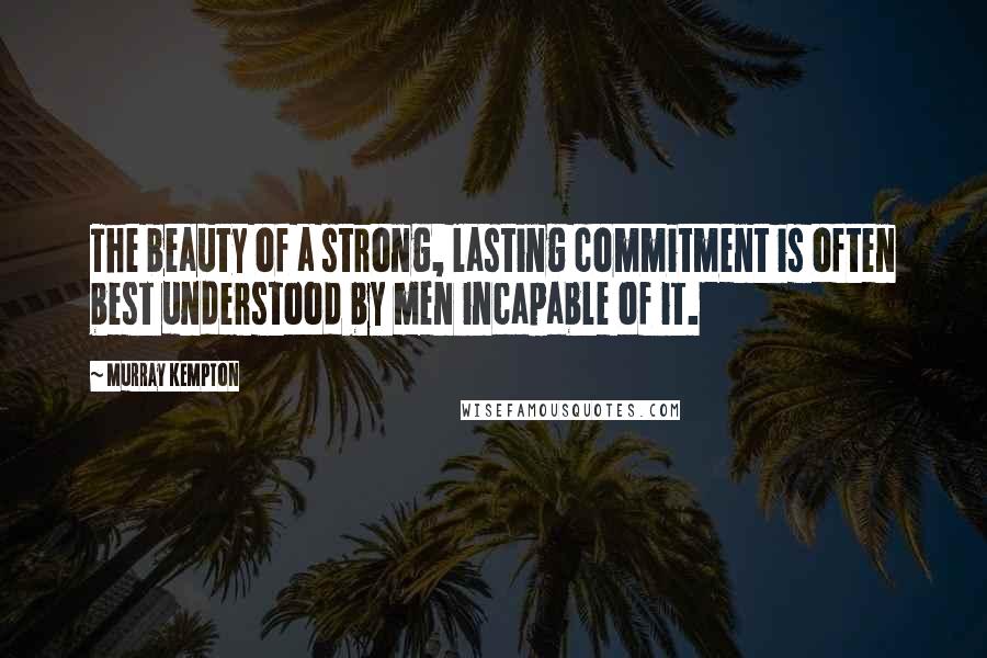 Murray Kempton Quotes: The beauty of a strong, lasting commitment is often best understood by men incapable of it.