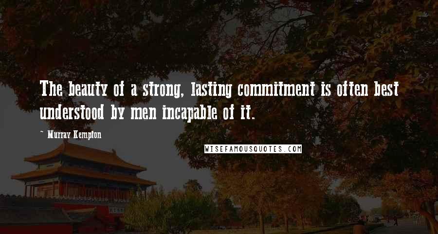 Murray Kempton Quotes: The beauty of a strong, lasting commitment is often best understood by men incapable of it.