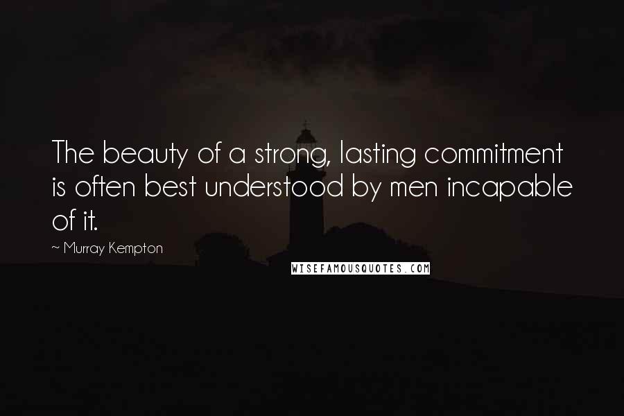 Murray Kempton Quotes: The beauty of a strong, lasting commitment is often best understood by men incapable of it.