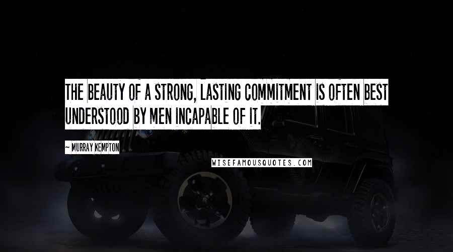 Murray Kempton Quotes: The beauty of a strong, lasting commitment is often best understood by men incapable of it.