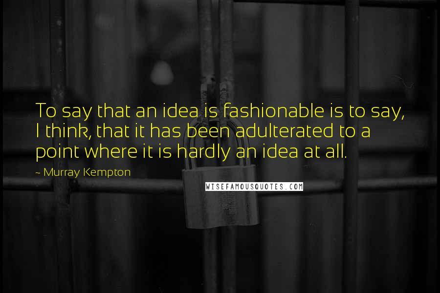 Murray Kempton Quotes: To say that an idea is fashionable is to say, I think, that it has been adulterated to a point where it is hardly an idea at all.