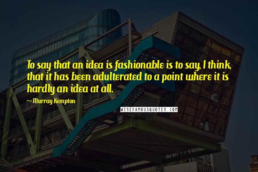 Murray Kempton Quotes: To say that an idea is fashionable is to say, I think, that it has been adulterated to a point where it is hardly an idea at all.