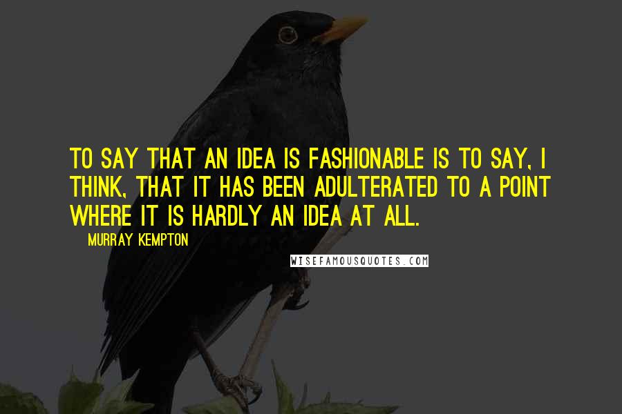 Murray Kempton Quotes: To say that an idea is fashionable is to say, I think, that it has been adulterated to a point where it is hardly an idea at all.