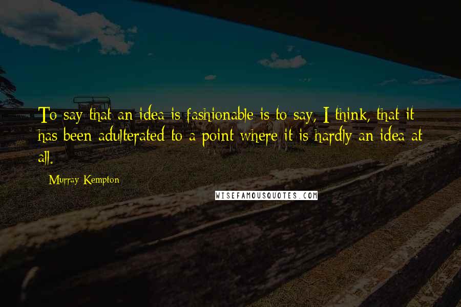Murray Kempton Quotes: To say that an idea is fashionable is to say, I think, that it has been adulterated to a point where it is hardly an idea at all.