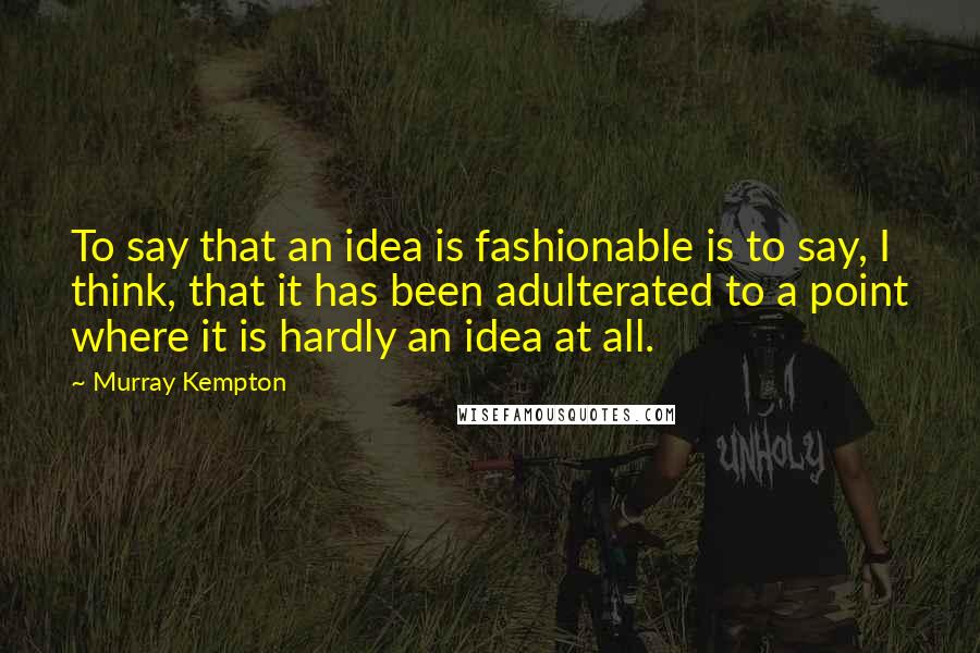 Murray Kempton Quotes: To say that an idea is fashionable is to say, I think, that it has been adulterated to a point where it is hardly an idea at all.