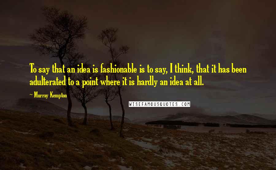 Murray Kempton Quotes: To say that an idea is fashionable is to say, I think, that it has been adulterated to a point where it is hardly an idea at all.