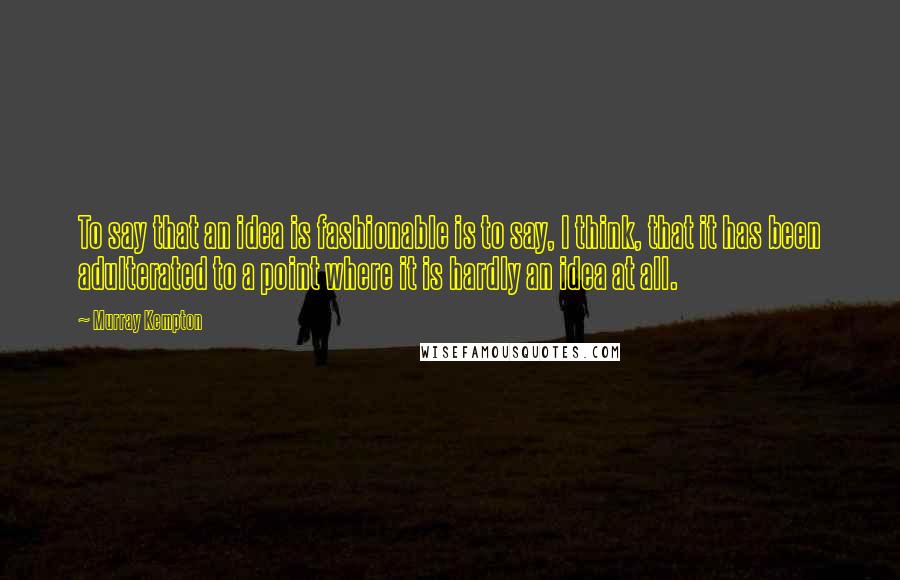 Murray Kempton Quotes: To say that an idea is fashionable is to say, I think, that it has been adulterated to a point where it is hardly an idea at all.