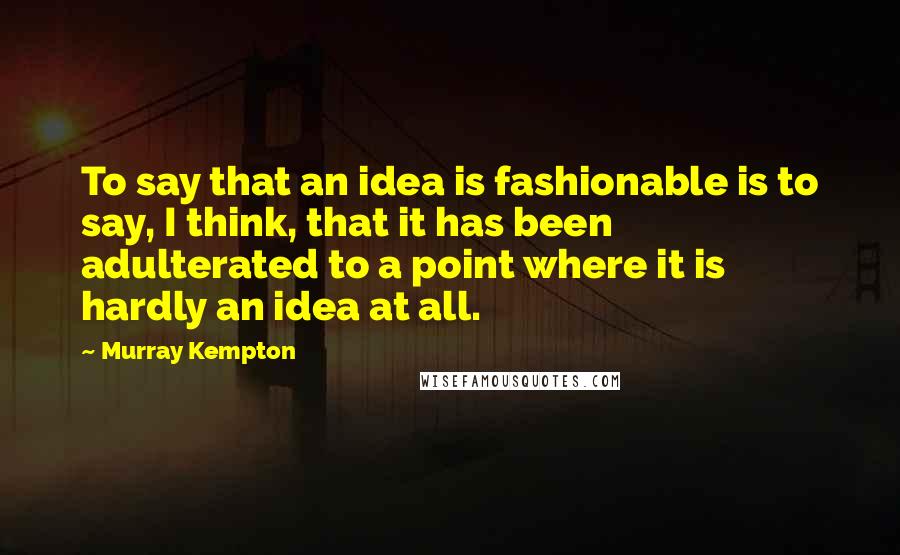 Murray Kempton Quotes: To say that an idea is fashionable is to say, I think, that it has been adulterated to a point where it is hardly an idea at all.